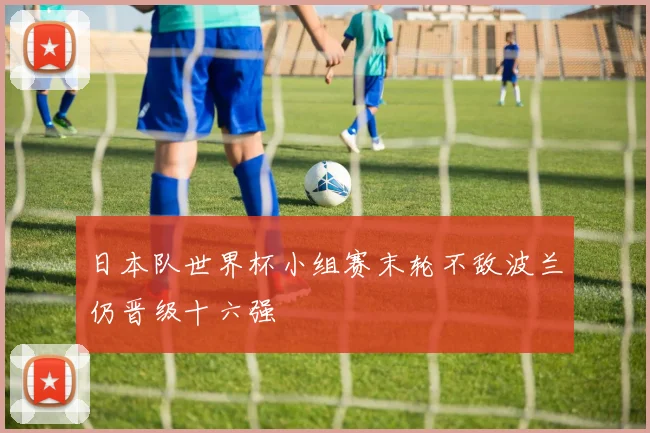 日本队世界杯小组赛末轮不敌波兰仍晋级十六强