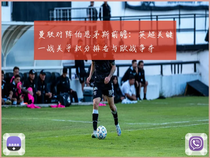 曼联对阵伯恩茅斯前瞻：英超关键一战关乎积分排名与欧战争夺