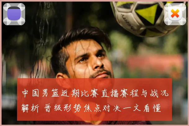中国男篮近期比赛直播赛程与战况解析 晋级形势焦点对决一文看懂