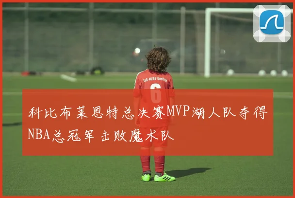科比布莱恩特总决赛MVP湖人队夺得NBA总冠军击败魔术队