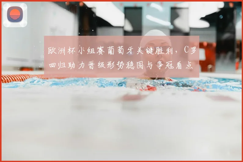 欧洲杯小组赛葡萄牙关键胜利，C罗回归助力晋级形势稳固与争冠看点