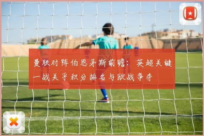 曼联对阵伯恩茅斯前瞻：英超关键一战关乎积分排名与欧战争夺