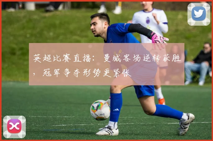 英超比赛直播：曼城客场逆转获胜，冠军争夺形势更紧张