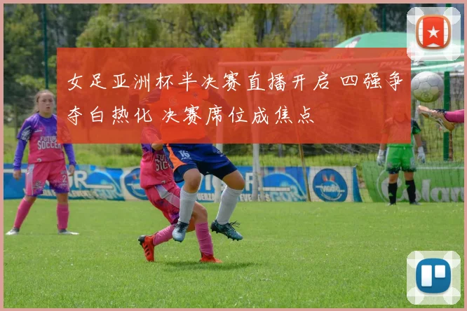 女足亚洲杯半决赛直播开启 四强争夺白热化 决赛席位成焦点