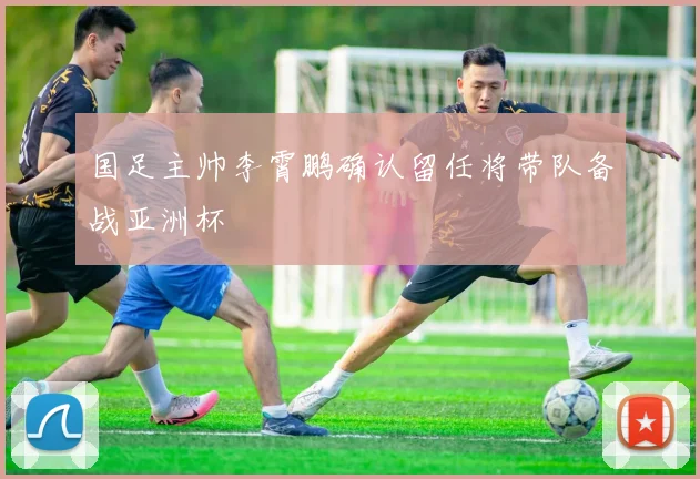 国足主帅李霄鹏确认留任将带队备战亚洲杯