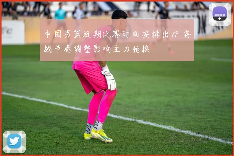 中国男篮近期比赛时间安排出炉 备战节奏调整影响主力轮换
