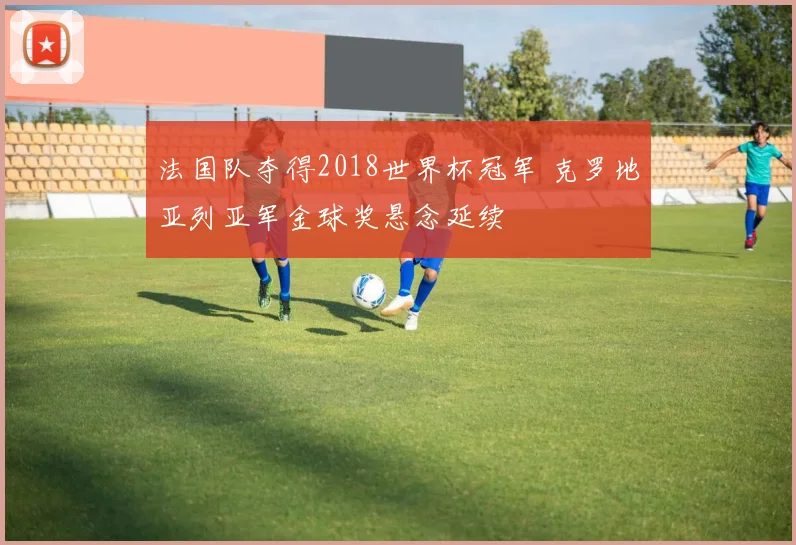 法国队夺得2018世界杯冠军 克罗地亚列亚军金球奖悬念延续