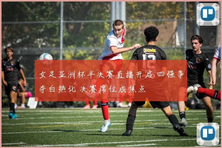 女足亚洲杯半决赛直播开启 四强争夺白热化 决赛席位成焦点