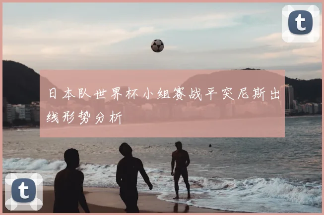 日本队世界杯小组赛战平突尼斯出线形势分析