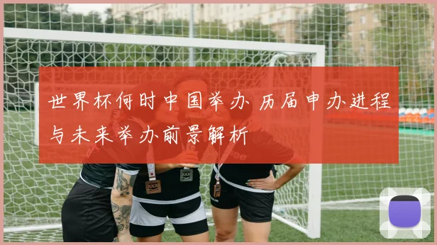 世界杯何时中国举办 历届申办进程与未来举办前景解析