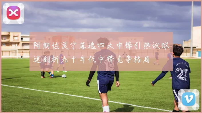 阿朗佐莫宁落选四大中锋引热议球迷剖析九十年代中锋竞争格局