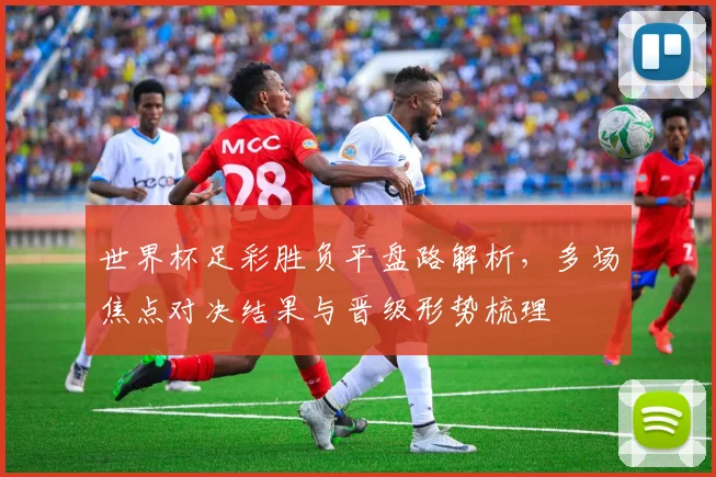 世界杯足彩胜负平盘路解析，多场焦点对决结果与晋级形势梳理