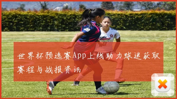 世界杯预选赛App上线助力球迷获取赛程与战报资讯