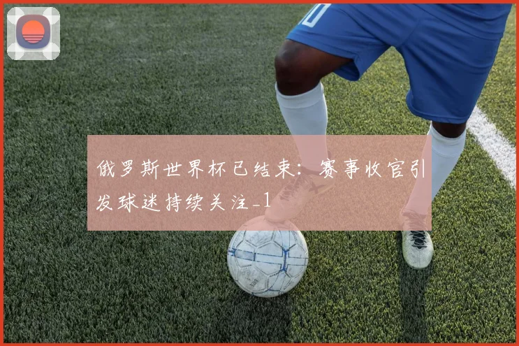 俄罗斯世界杯已结束:赛事收官引发球迷持续关注_1
